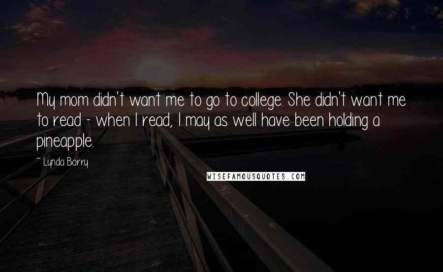 Lynda Barry Quotes: My mom didn't want me to go to college. She didn't want me to read - when I read, I may as well have been holding a pineapple.