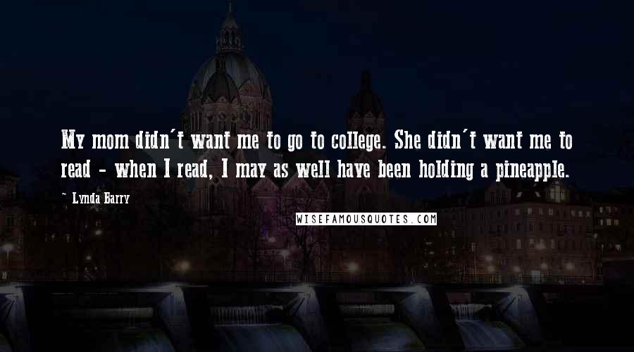 Lynda Barry Quotes: My mom didn't want me to go to college. She didn't want me to read - when I read, I may as well have been holding a pineapple.