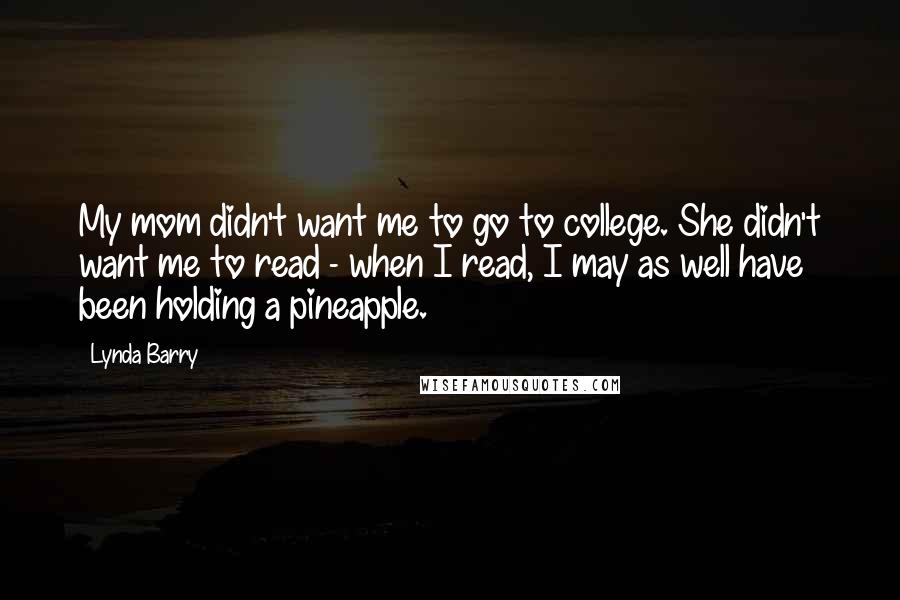 Lynda Barry Quotes: My mom didn't want me to go to college. She didn't want me to read - when I read, I may as well have been holding a pineapple.