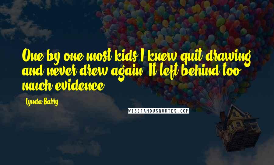 Lynda Barry Quotes: One by one most kids I knew quit drawing and never drew again. It left behind too much evidence.