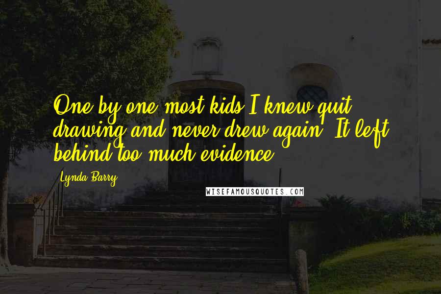 Lynda Barry Quotes: One by one most kids I knew quit drawing and never drew again. It left behind too much evidence.