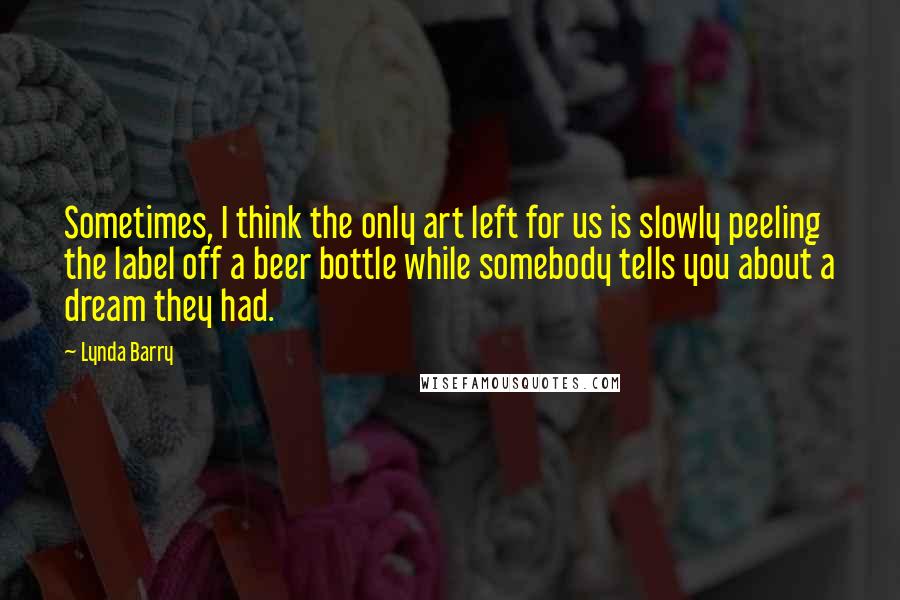 Lynda Barry Quotes: Sometimes, I think the only art left for us is slowly peeling the label off a beer bottle while somebody tells you about a dream they had.