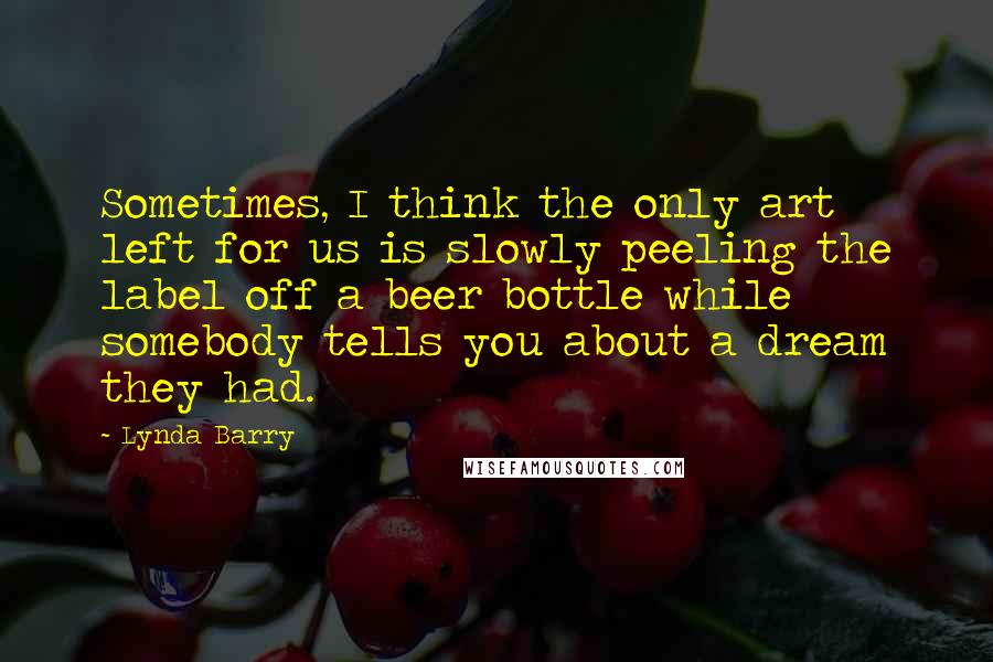 Lynda Barry Quotes: Sometimes, I think the only art left for us is slowly peeling the label off a beer bottle while somebody tells you about a dream they had.