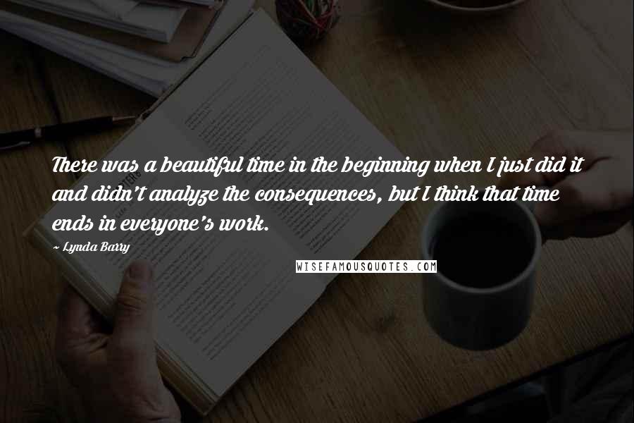 Lynda Barry Quotes: There was a beautiful time in the beginning when I just did it and didn't analyze the consequences, but I think that time ends in everyone's work.
