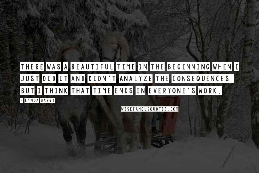 Lynda Barry Quotes: There was a beautiful time in the beginning when I just did it and didn't analyze the consequences, but I think that time ends in everyone's work.