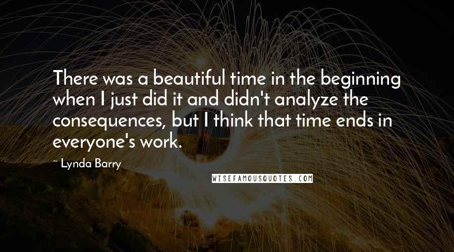 Lynda Barry Quotes: There was a beautiful time in the beginning when I just did it and didn't analyze the consequences, but I think that time ends in everyone's work.