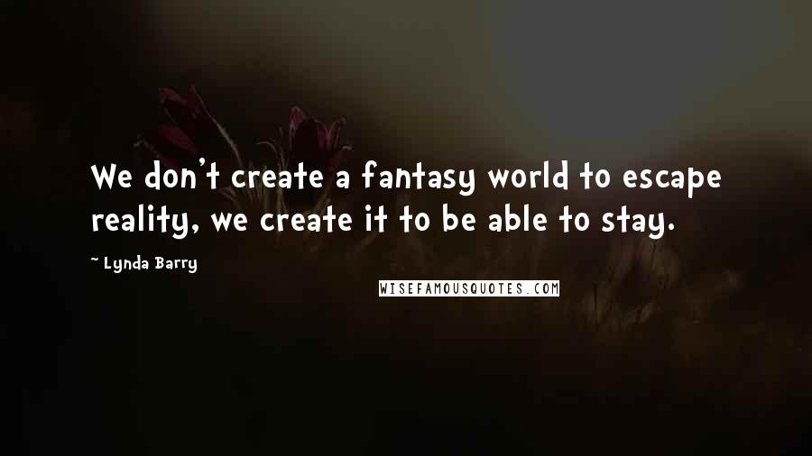 Lynda Barry Quotes: We don't create a fantasy world to escape reality, we create it to be able to stay.