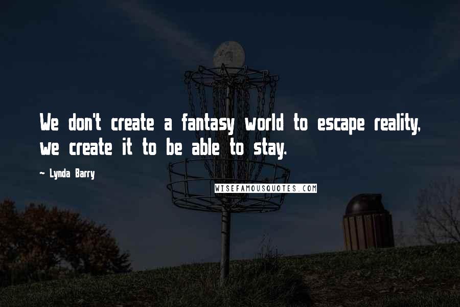 Lynda Barry Quotes: We don't create a fantasy world to escape reality, we create it to be able to stay.