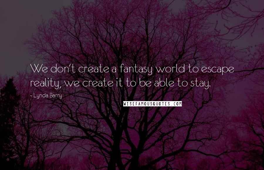 Lynda Barry Quotes: We don't create a fantasy world to escape reality, we create it to be able to stay.