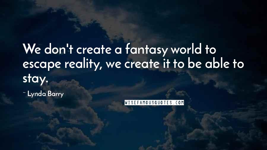 Lynda Barry Quotes: We don't create a fantasy world to escape reality, we create it to be able to stay.