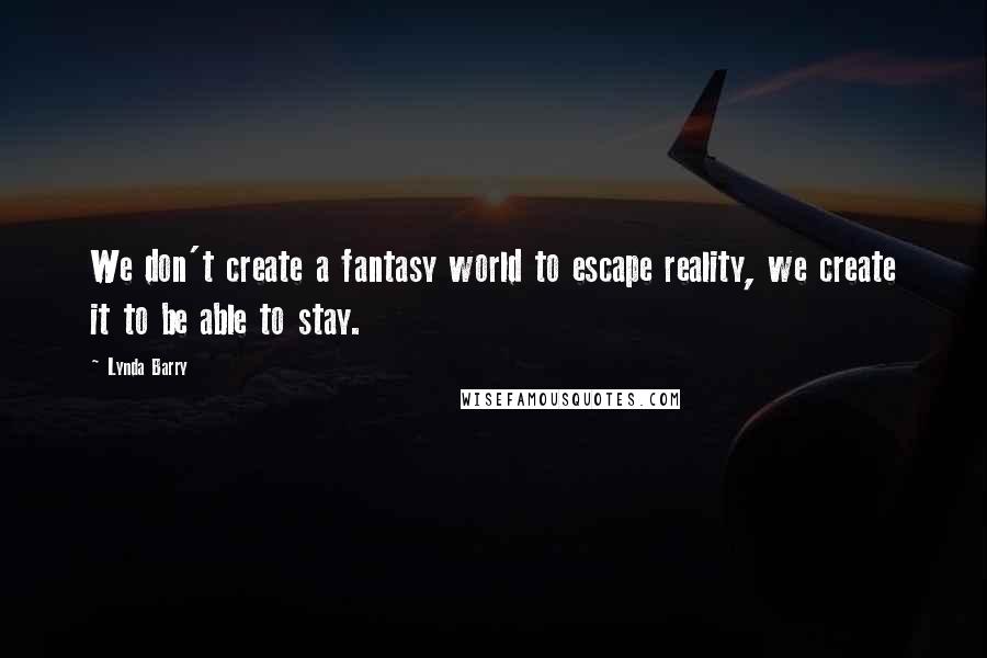 Lynda Barry Quotes: We don't create a fantasy world to escape reality, we create it to be able to stay.