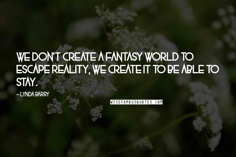 Lynda Barry Quotes: We don't create a fantasy world to escape reality, we create it to be able to stay.