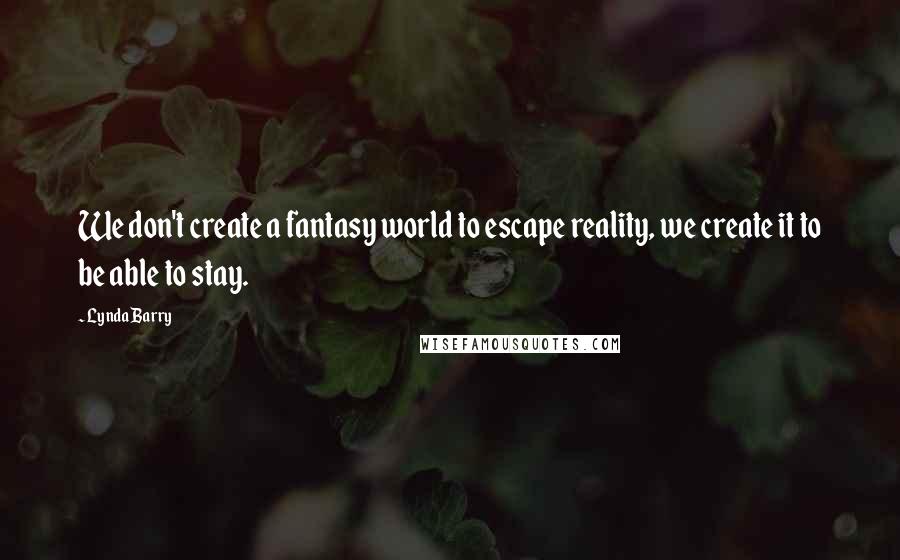 Lynda Barry Quotes: We don't create a fantasy world to escape reality, we create it to be able to stay.