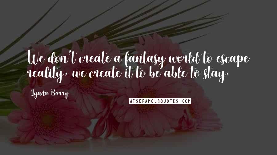 Lynda Barry Quotes: We don't create a fantasy world to escape reality, we create it to be able to stay.