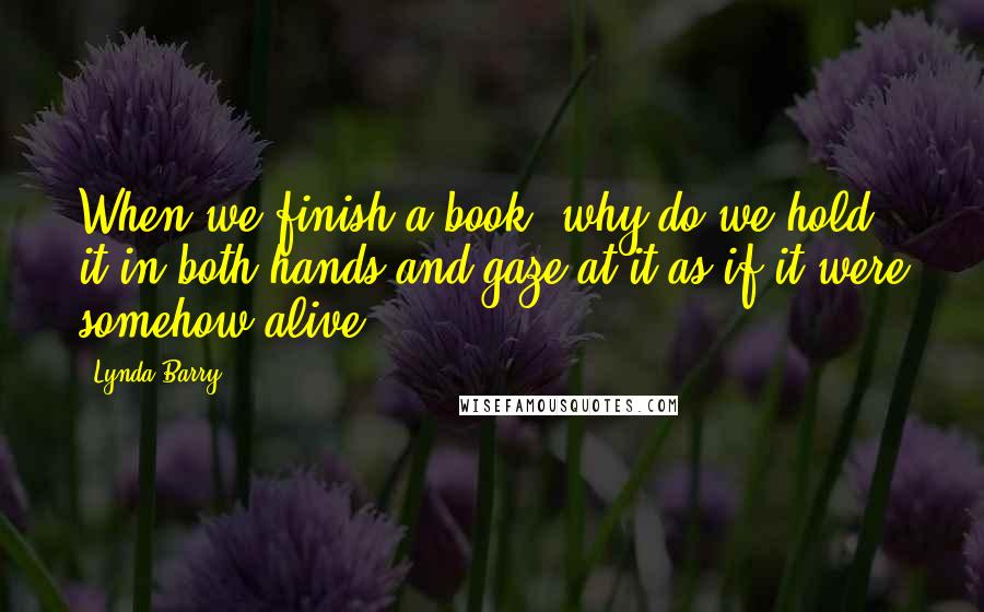 Lynda Barry Quotes: When we finish a book, why do we hold it in both hands and gaze at it as if it were somehow alive?