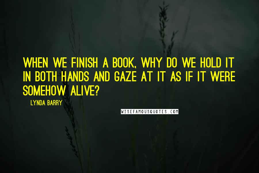 Lynda Barry Quotes: When we finish a book, why do we hold it in both hands and gaze at it as if it were somehow alive?