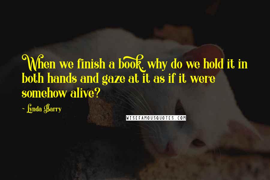 Lynda Barry Quotes: When we finish a book, why do we hold it in both hands and gaze at it as if it were somehow alive?