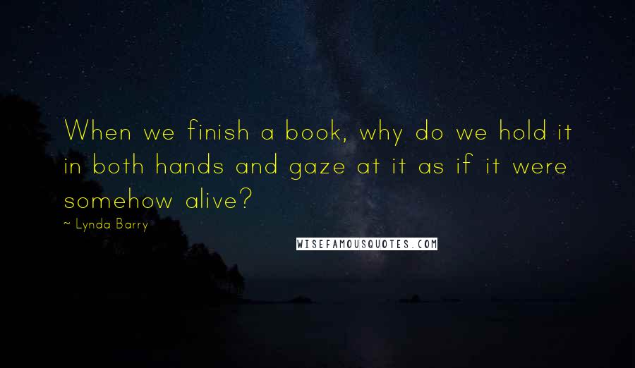 Lynda Barry Quotes: When we finish a book, why do we hold it in both hands and gaze at it as if it were somehow alive?