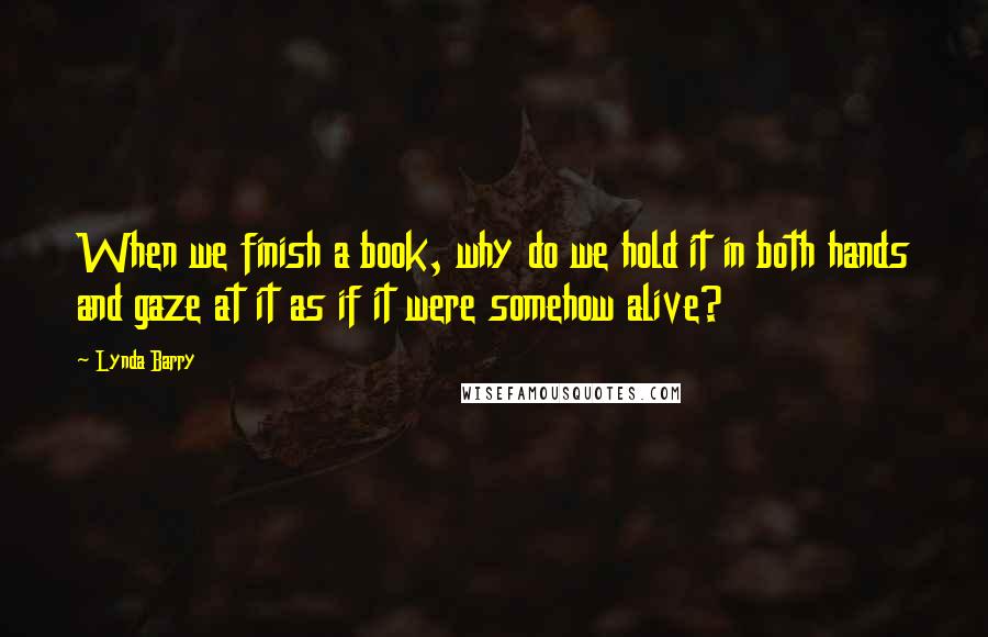 Lynda Barry Quotes: When we finish a book, why do we hold it in both hands and gaze at it as if it were somehow alive?