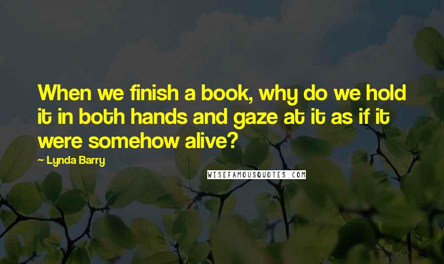 Lynda Barry Quotes: When we finish a book, why do we hold it in both hands and gaze at it as if it were somehow alive?