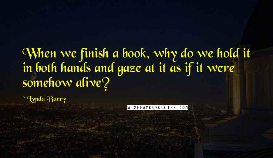 Lynda Barry Quotes: When we finish a book, why do we hold it in both hands and gaze at it as if it were somehow alive?