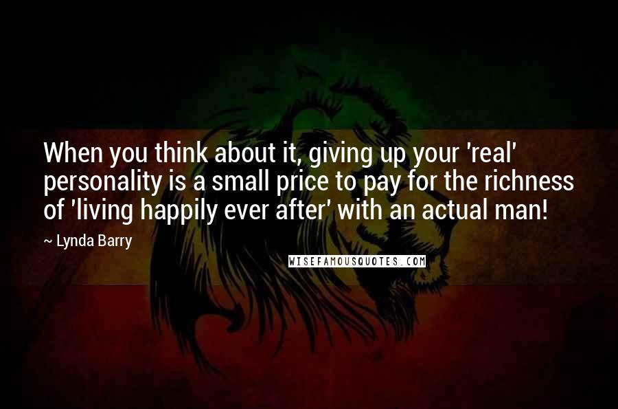 Lynda Barry Quotes: When you think about it, giving up your 'real' personality is a small price to pay for the richness of 'living happily ever after' with an actual man!