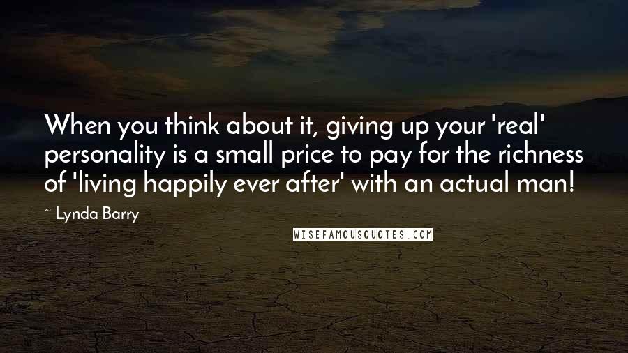 Lynda Barry Quotes: When you think about it, giving up your 'real' personality is a small price to pay for the richness of 'living happily ever after' with an actual man!