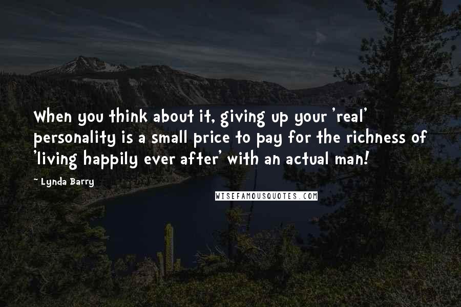 Lynda Barry Quotes: When you think about it, giving up your 'real' personality is a small price to pay for the richness of 'living happily ever after' with an actual man!