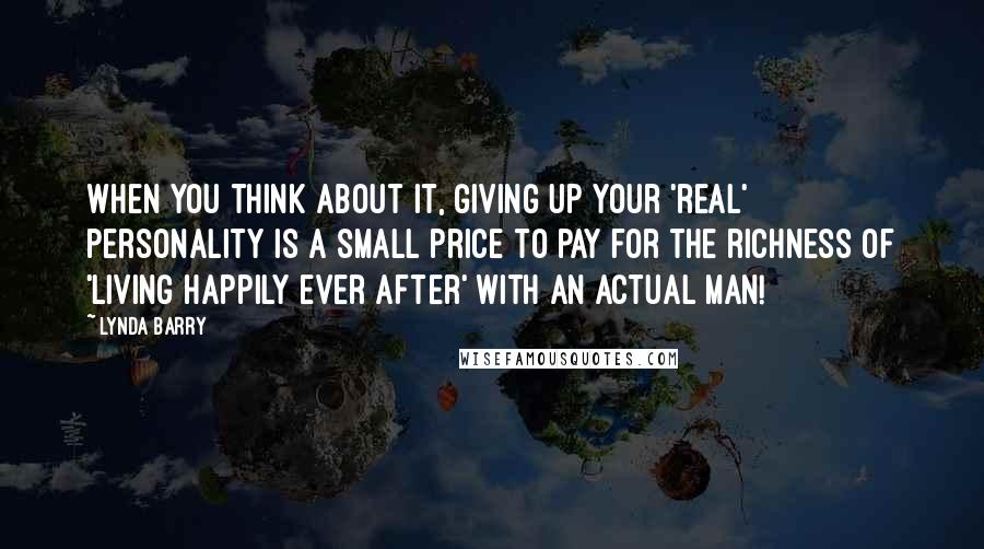 Lynda Barry Quotes: When you think about it, giving up your 'real' personality is a small price to pay for the richness of 'living happily ever after' with an actual man!