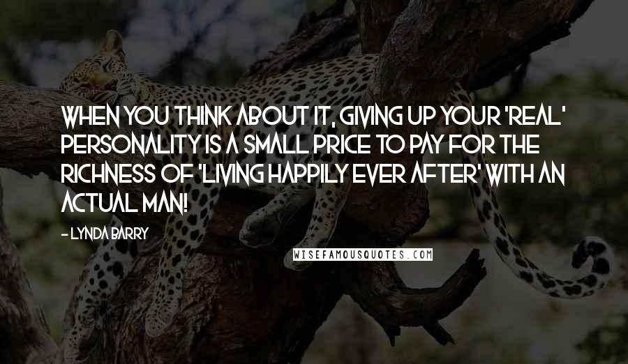 Lynda Barry Quotes: When you think about it, giving up your 'real' personality is a small price to pay for the richness of 'living happily ever after' with an actual man!