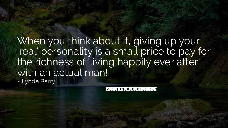 Lynda Barry Quotes: When you think about it, giving up your 'real' personality is a small price to pay for the richness of 'living happily ever after' with an actual man!