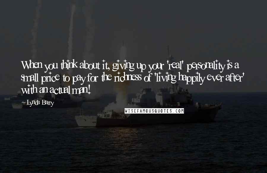 Lynda Barry Quotes: When you think about it, giving up your 'real' personality is a small price to pay for the richness of 'living happily ever after' with an actual man!