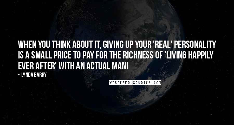 Lynda Barry Quotes: When you think about it, giving up your 'real' personality is a small price to pay for the richness of 'living happily ever after' with an actual man!