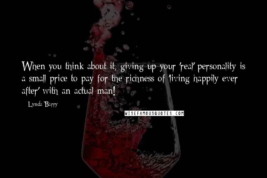 Lynda Barry Quotes: When you think about it, giving up your 'real' personality is a small price to pay for the richness of 'living happily ever after' with an actual man!