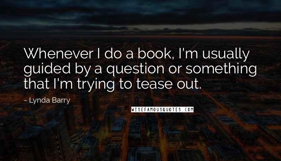 Lynda Barry Quotes: Whenever I do a book, I'm usually guided by a question or something that I'm trying to tease out.