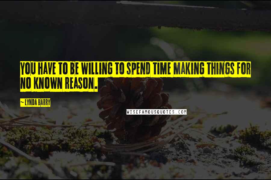 Lynda Barry Quotes: You have to be willing to spend time making things for no known reason.