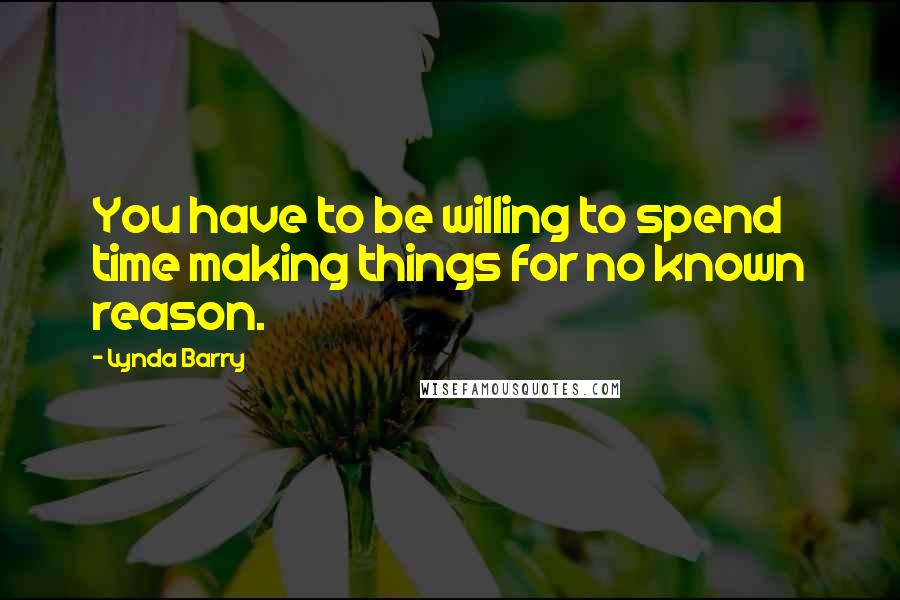 Lynda Barry Quotes: You have to be willing to spend time making things for no known reason.