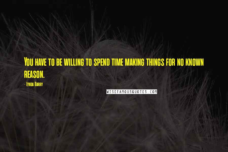 Lynda Barry Quotes: You have to be willing to spend time making things for no known reason.