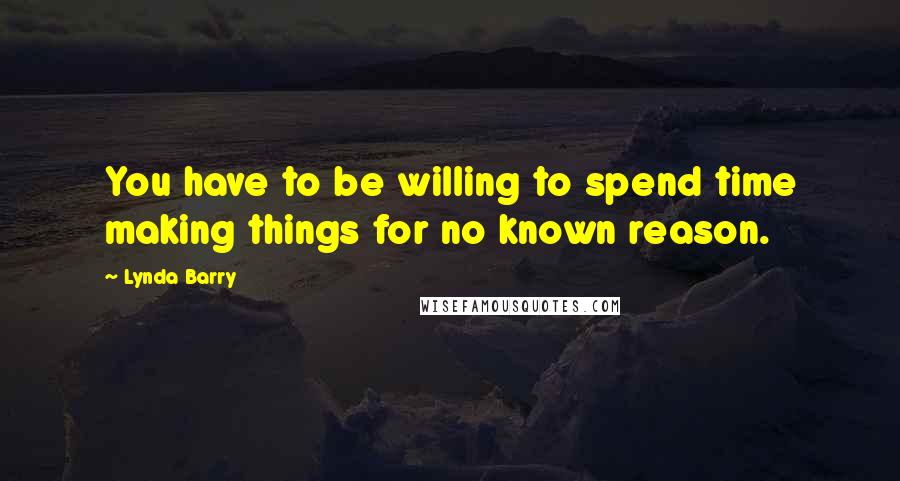 Lynda Barry Quotes: You have to be willing to spend time making things for no known reason.