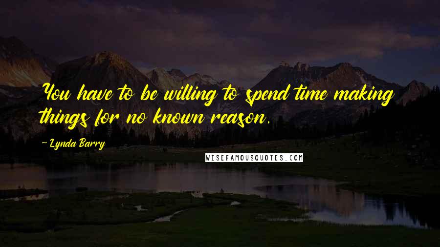 Lynda Barry Quotes: You have to be willing to spend time making things for no known reason.