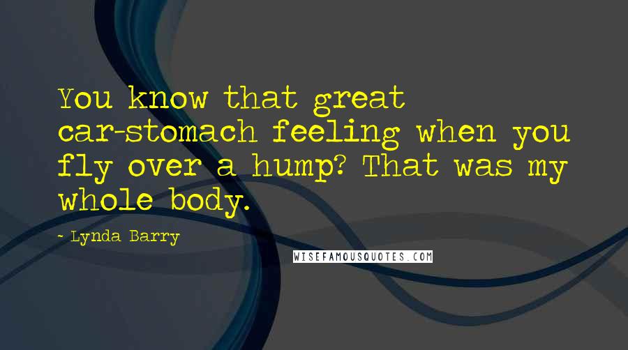 Lynda Barry Quotes: You know that great car-stomach feeling when you fly over a hump? That was my whole body.