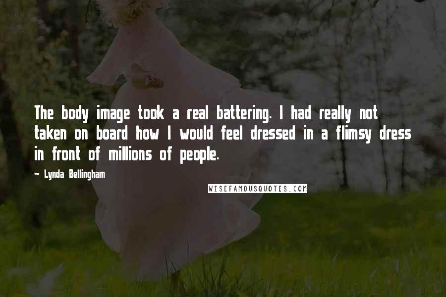 Lynda Bellingham Quotes: The body image took a real battering. I had really not taken on board how I would feel dressed in a flimsy dress in front of millions of people.