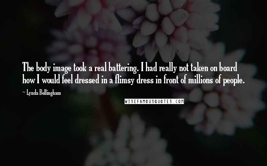 Lynda Bellingham Quotes: The body image took a real battering. I had really not taken on board how I would feel dressed in a flimsy dress in front of millions of people.