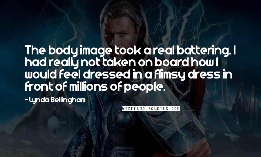 Lynda Bellingham Quotes: The body image took a real battering. I had really not taken on board how I would feel dressed in a flimsy dress in front of millions of people.