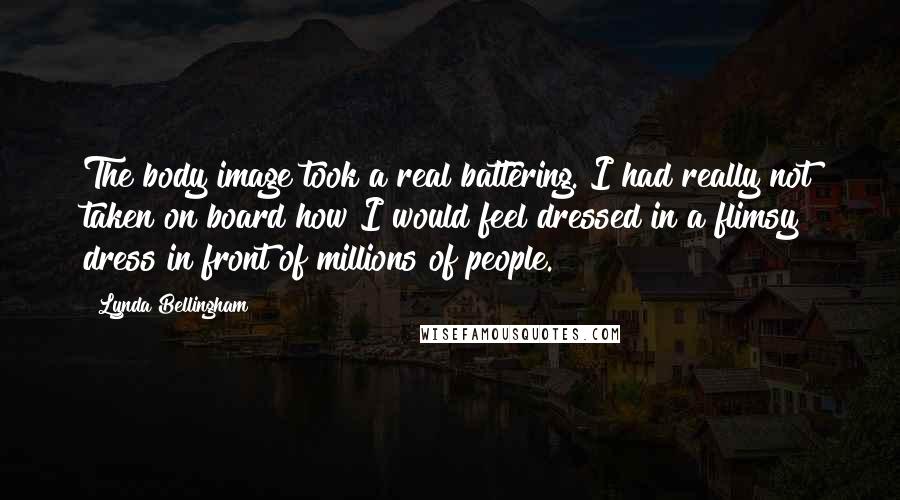 Lynda Bellingham Quotes: The body image took a real battering. I had really not taken on board how I would feel dressed in a flimsy dress in front of millions of people.