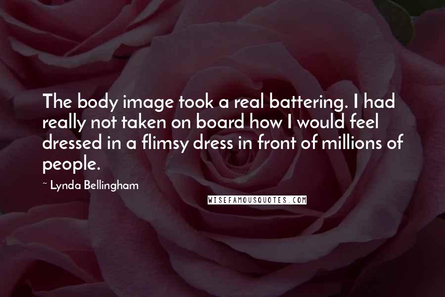 Lynda Bellingham Quotes: The body image took a real battering. I had really not taken on board how I would feel dressed in a flimsy dress in front of millions of people.