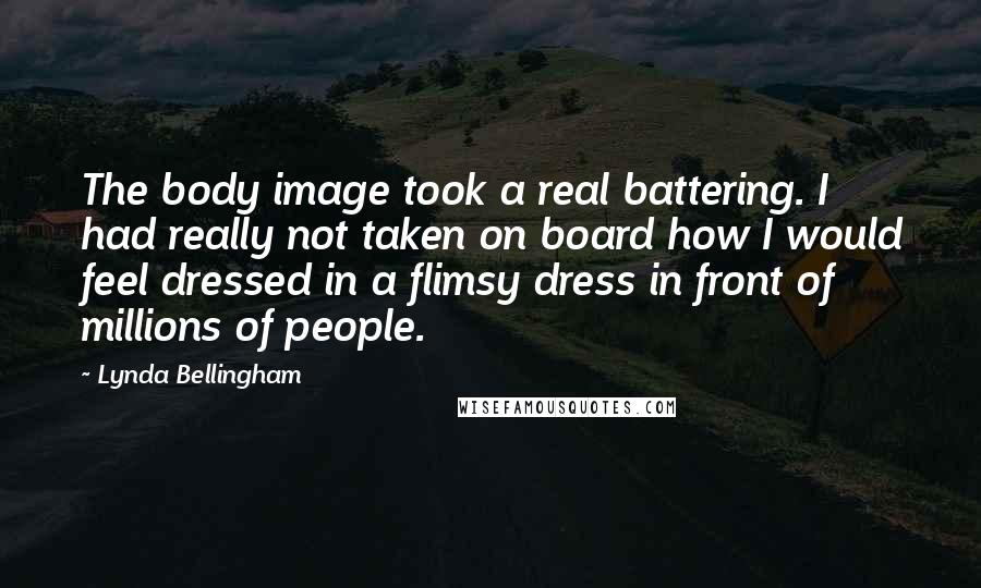 Lynda Bellingham Quotes: The body image took a real battering. I had really not taken on board how I would feel dressed in a flimsy dress in front of millions of people.