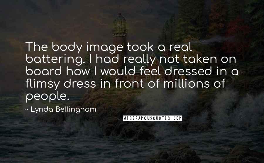 Lynda Bellingham Quotes: The body image took a real battering. I had really not taken on board how I would feel dressed in a flimsy dress in front of millions of people.