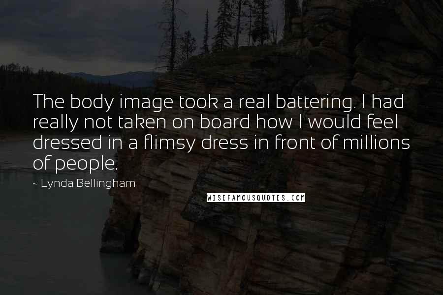 Lynda Bellingham Quotes: The body image took a real battering. I had really not taken on board how I would feel dressed in a flimsy dress in front of millions of people.