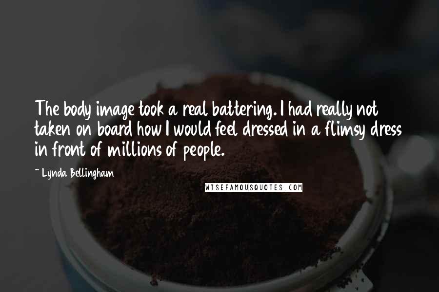 Lynda Bellingham Quotes: The body image took a real battering. I had really not taken on board how I would feel dressed in a flimsy dress in front of millions of people.